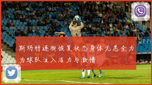 斯玛特逐渐恢复状态身体无恙全力为球队注入活力与激情