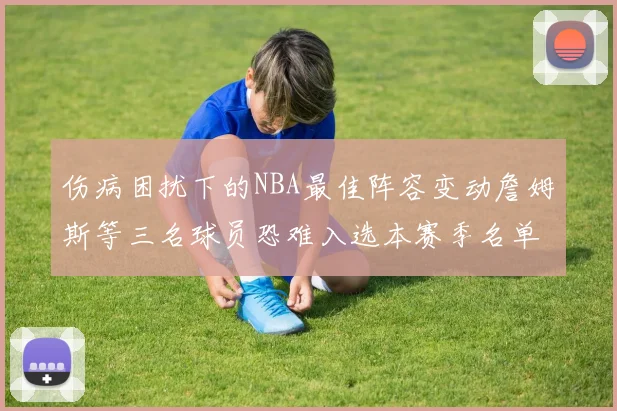 伤病困扰下的NBA最佳阵容变动詹姆斯等三名球员恐难入选本赛季名单