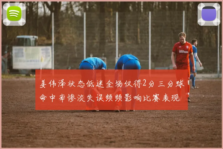 姜伟泽状态低迷全场仅得2分三分球命中率惨淡失误频频影响比赛表现