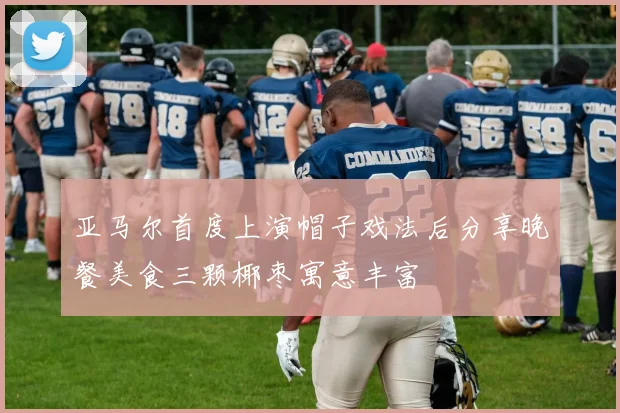 亚马尔首度上演帽子戏法后分享晚餐美食三颗椰枣寓意丰富