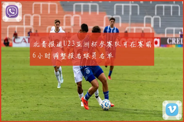 北青报道U23亚洲杯参赛队可在赛前6小时调整报名球员名单