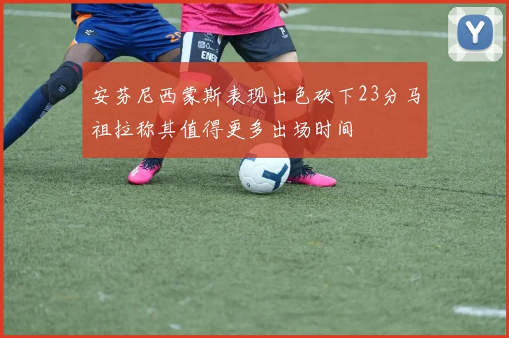 安芬尼西蒙斯表现出色砍下23分马祖拉称其值得更多出场时间