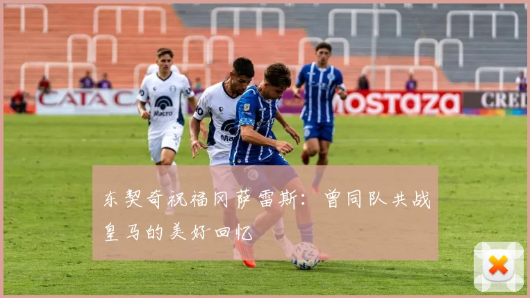 东契奇祝福冈萨雷斯：曾同队共战皇马的美好回忆