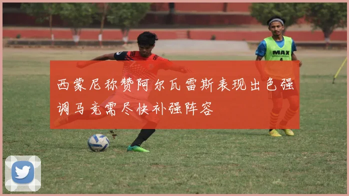 西蒙尼称赞阿尔瓦雷斯表现出色强调马竞需尽快补强阵容