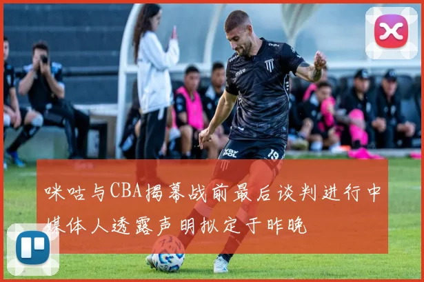 咪咕与CBA揭幕战前最后谈判进行中媒体人透露声明拟定于昨晚