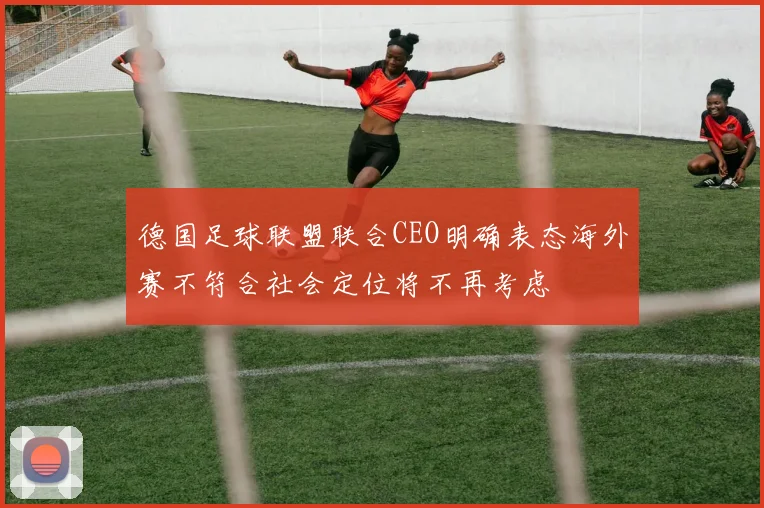 德国足球联盟联合CEO明确表态海外赛不符合社会定位将不再考虑