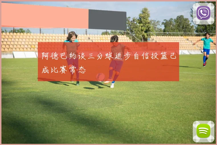 阿德巴约谈三分球进步自信投篮已成比赛常态