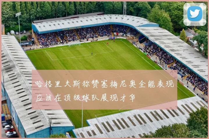 哈格里夫斯称赞塞梅尼奥全能表现应该在顶级球队展现才华