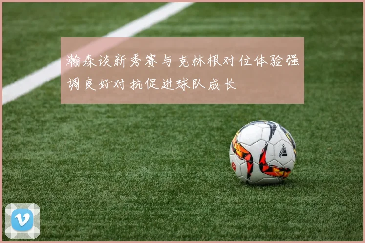 瀚森谈新秀赛与克林根对位体验强调良好对抗促进球队成长