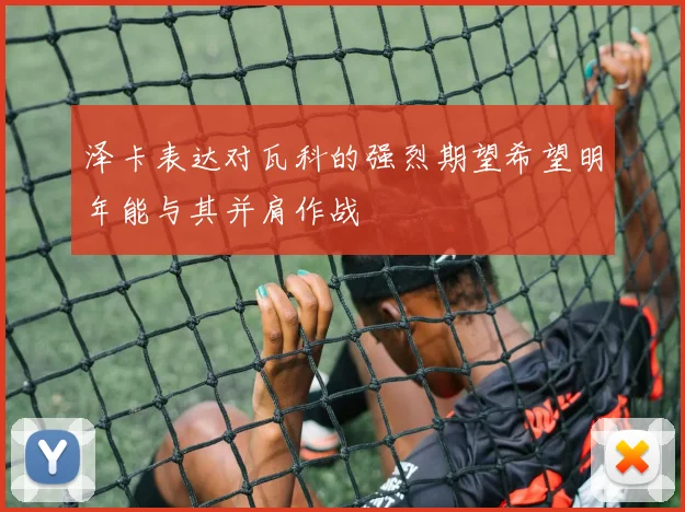 泽卡表达对瓦科的强烈期望希望明年能与其并肩作战