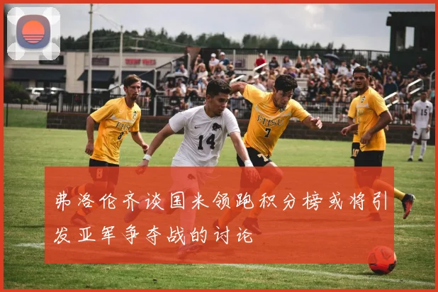 弗洛伦齐谈国米领跑积分榜或将引发亚军争夺战的讨论