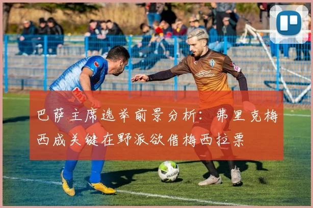巴萨主席选举前景分析：弗里克梅西成关键在野派欲借梅西拉票