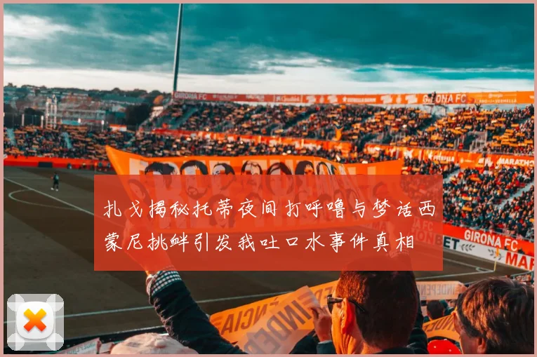 扎戈揭秘托蒂夜间打呼噜与梦话西蒙尼挑衅引发我吐口水事件真相