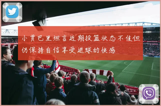 小贾巴里坦言近期投篮状态不佳但仍保持自信享受进球的快感