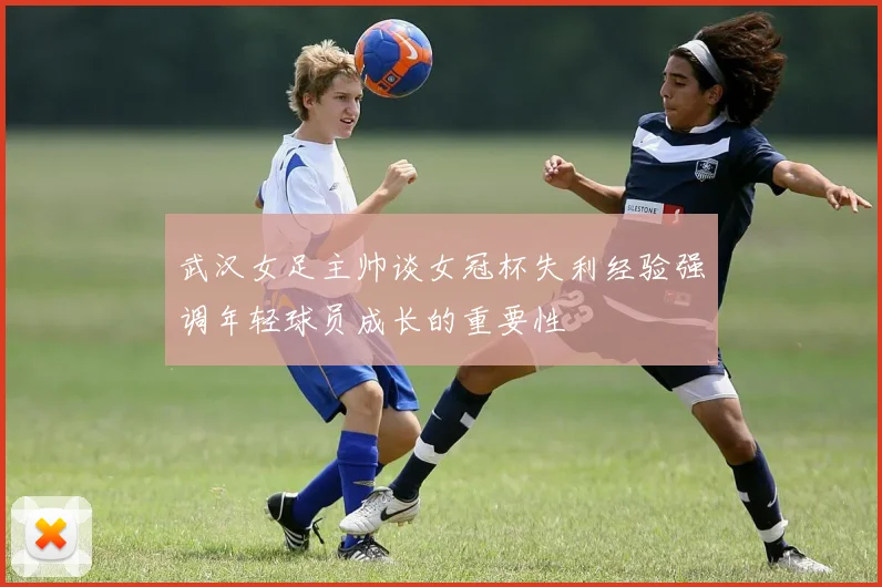 武汉女足主帅谈女冠杯失利经验强调年轻球员成长的重要性
