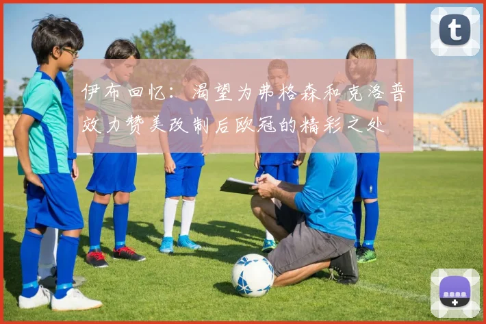 伊布回忆：渴望为弗格森和克洛普效力赞美改制后欧冠的精彩之处