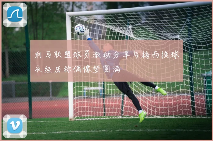 利马联盟球员激动分享与梅西换球衣经历称偶像梦圆满