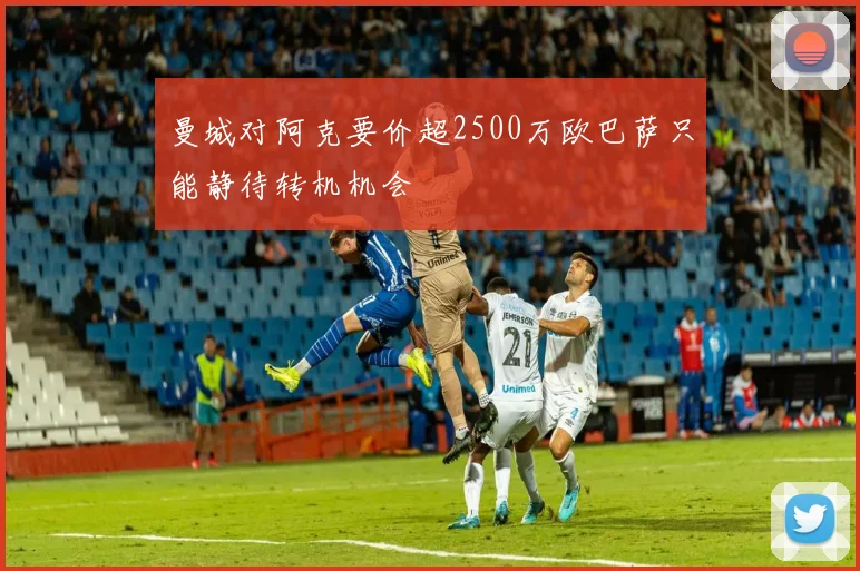 曼城对阿克要价超2500万欧巴萨只能静待转机机会