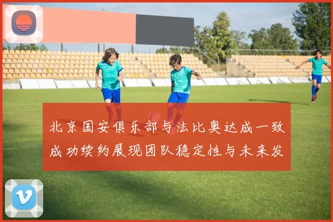 北京国安俱乐部与法比奥达成一致成功续约展现团队稳定性与未来发展潜力