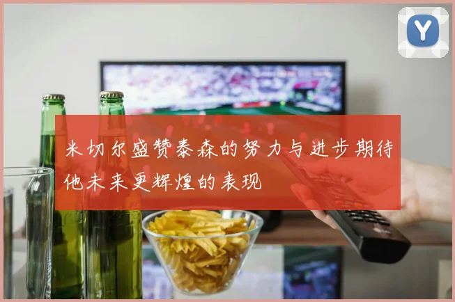 米切尔盛赞泰森的努力与进步期待他未来更辉煌的表现