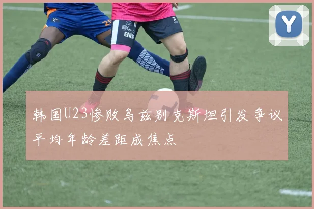 韩国U23惨败乌兹别克斯坦引发争议平均年龄差距成焦点