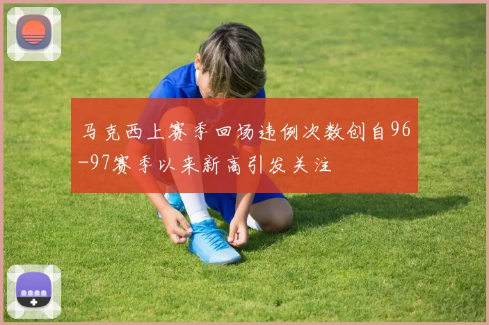 马克西上赛季回场违例次数创自96-97赛季以来新高引发关注