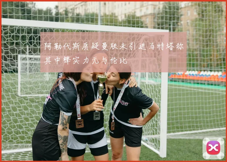 阿勒代斯质疑曼联未引进马特塔称其中锋实力无与伦比