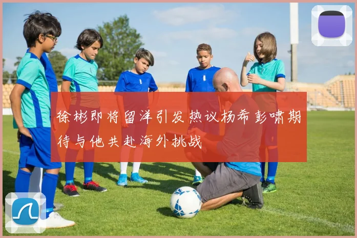 徐彬即将留洋引发热议杨希彭啸期待与他共赴海外挑战