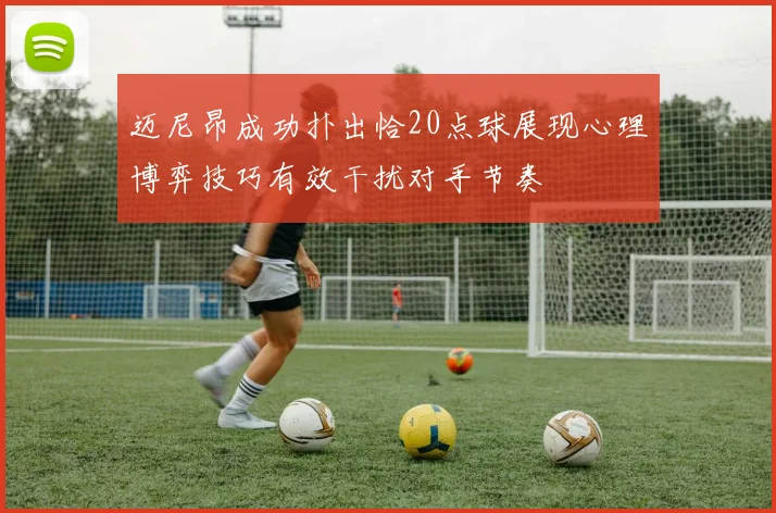迈尼昂成功扑出恰20点球展现心理博弈技巧有效干扰对手节奏