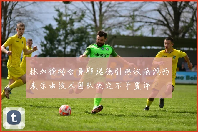 林加德转会费耶诺德引热议范佩西表示由技术团队决定不予置评