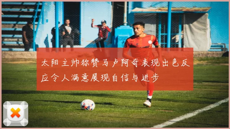 太阳主帅称赞马卢阿奇表现出色反应令人满意展现自信与进步