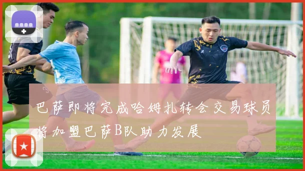 巴萨即将完成哈姆扎转会交易球员将加盟巴萨B队助力发展