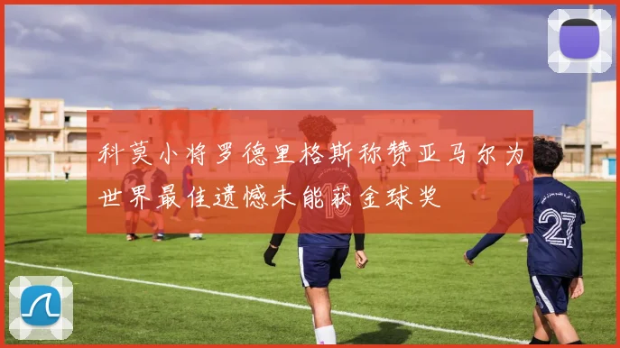 科莫小将罗德里格斯称赞亚马尔为世界最佳遗憾未能获金球奖