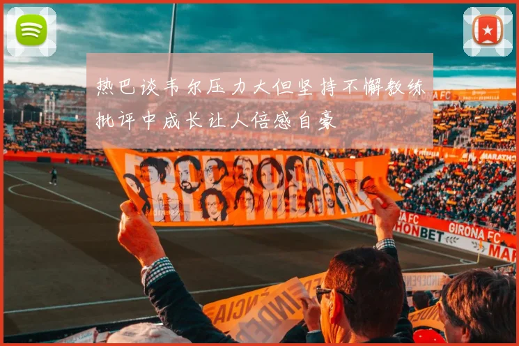 热巴谈韦尔压力大但坚持不懈教练批评中成长让人倍感自豪