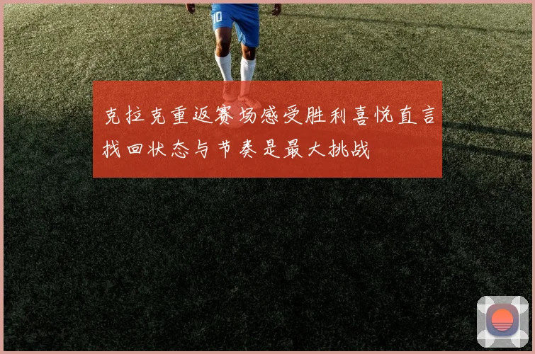 克拉克重返赛场感受胜利喜悦直言找回状态与节奏是最大挑战