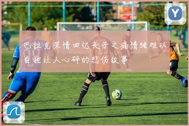 巴拉克深情回忆丧子之痛情绪难以自控让人心碎的悲伤故事