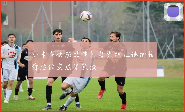 小卡在快船的挣扎与失败让他的传奇地位变成了笑谈