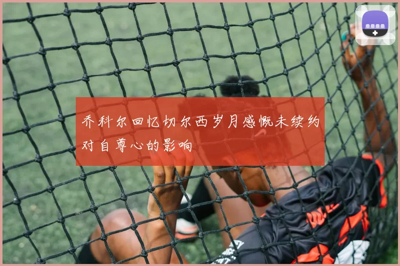乔科尔回忆切尔西岁月感慨未续约对自尊心的影响
