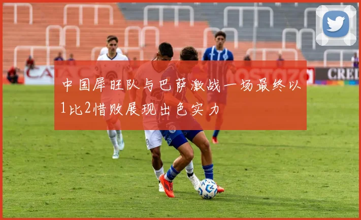 中国犀旺队与巴萨激战一场最终以1比2惜败展现出色实力