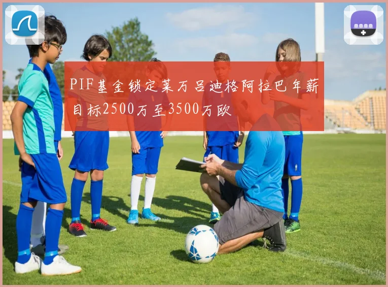 PIF基金锁定莱万吕迪格阿拉巴年薪目标2500万至3500万欧