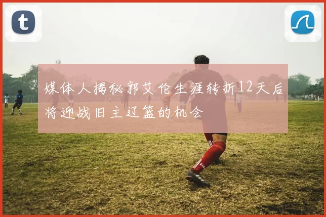 媒体人揭秘郭艾伦生涯转折12天后将迎战旧主辽篮的机会