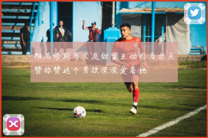 维尼修斯与女友甜蜜互动内马尔点赞称赞这个男孩深深爱着她